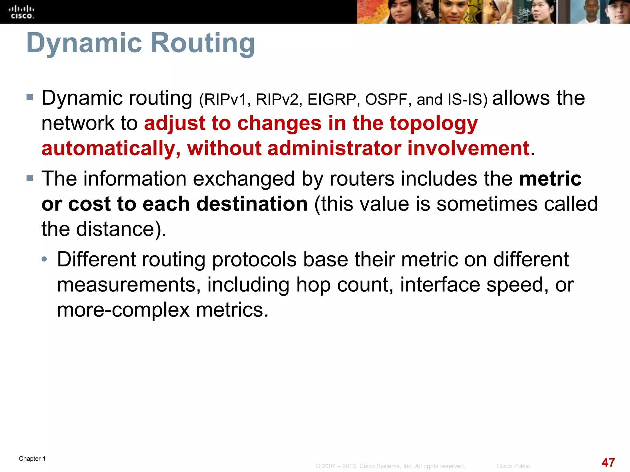 Chapter 1
47© 2007 – 2010, Cisco Systems, Inc. All rights reserved. Cisco Public
Dynamic Routing
 Dynamic routing (RIPv1, RIPv2, EIGRP, OSPF, and IS-IS) allows the
network to adjust to changes in the topology
automatically, without administrator involvement.
 The information exchanged by routers includes the metric
or cost to each destination (this value is sometimes called
the distance).
• Different routing protocols base their metric on different
measurements, including hop count, interface speed, or
more-complex metrics.
 
