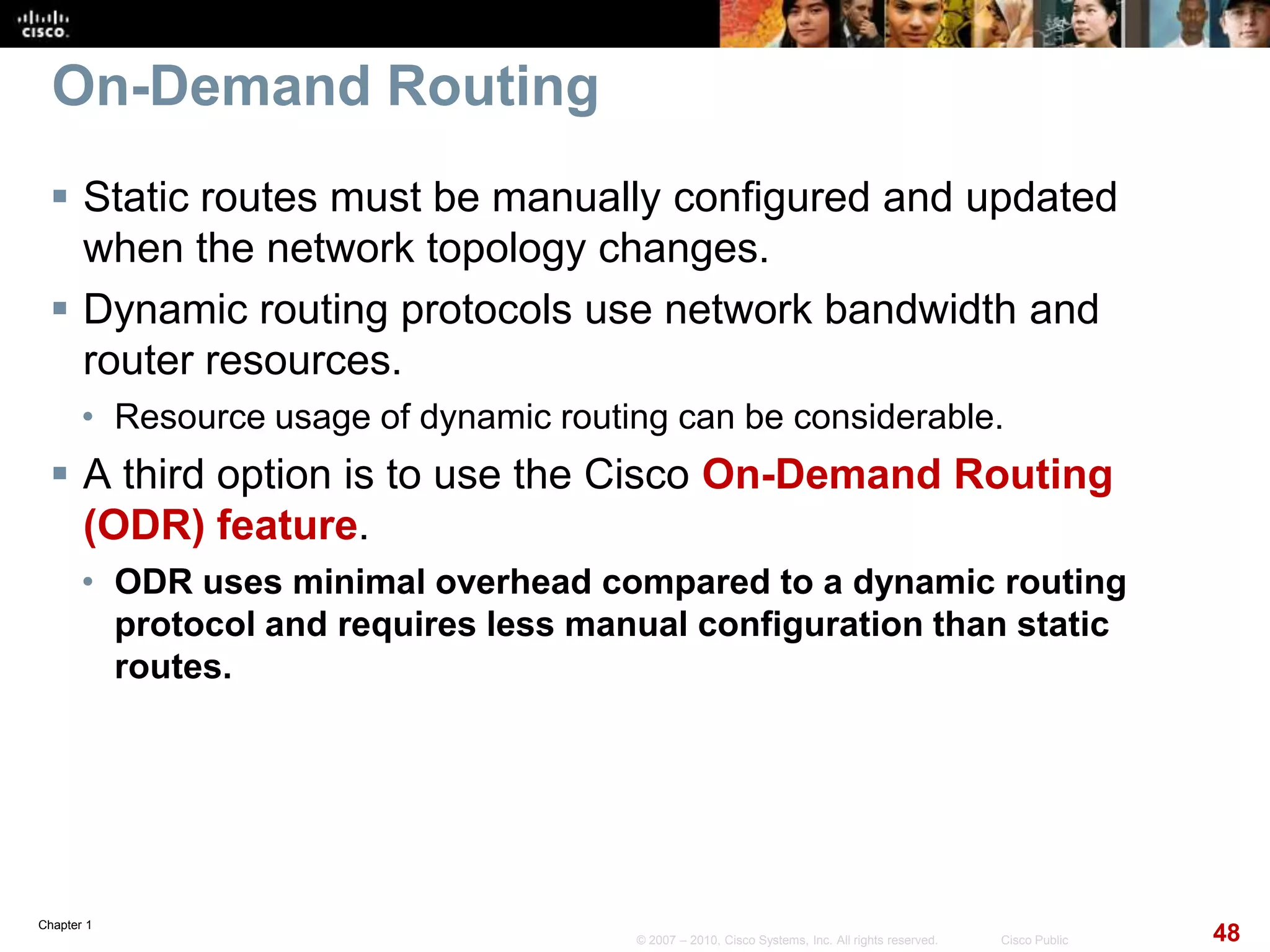 Chapter 1
48© 2007 – 2010, Cisco Systems, Inc. All rights reserved. Cisco Public
On-Demand Routing
 Static routes must be manually configured and updated
when the network topology changes.
 Dynamic routing protocols use network bandwidth and
router resources.
• Resource usage of dynamic routing can be considerable.
 A third option is to use the Cisco On-Demand Routing
(ODR) feature.
• ODR uses minimal overhead compared to a dynamic routing
protocol and requires less manual configuration than static
routes.
 
