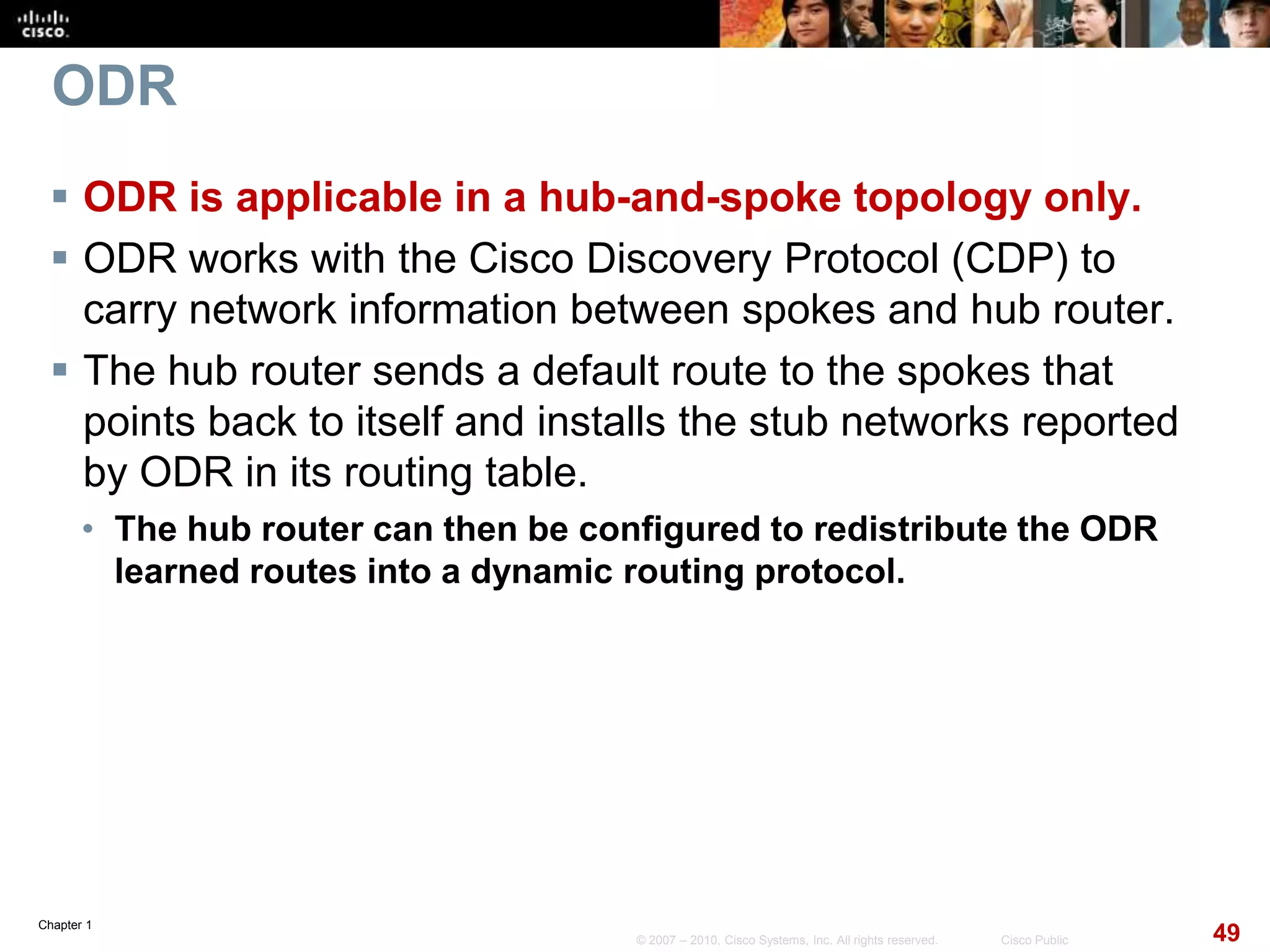 Chapter 1
49© 2007 – 2010, Cisco Systems, Inc. All rights reserved. Cisco Public
ODR
 ODR is applicable in a hub-and-spoke topology only.
 ODR works with the Cisco Discovery Protocol (CDP) to
carry network information between spokes and hub router.
 The hub router sends a default route to the spokes that
points back to itself and installs the stub networks reported
by ODR in its routing table.
• The hub router can then be configured to redistribute the ODR
learned routes into a dynamic routing protocol.
 