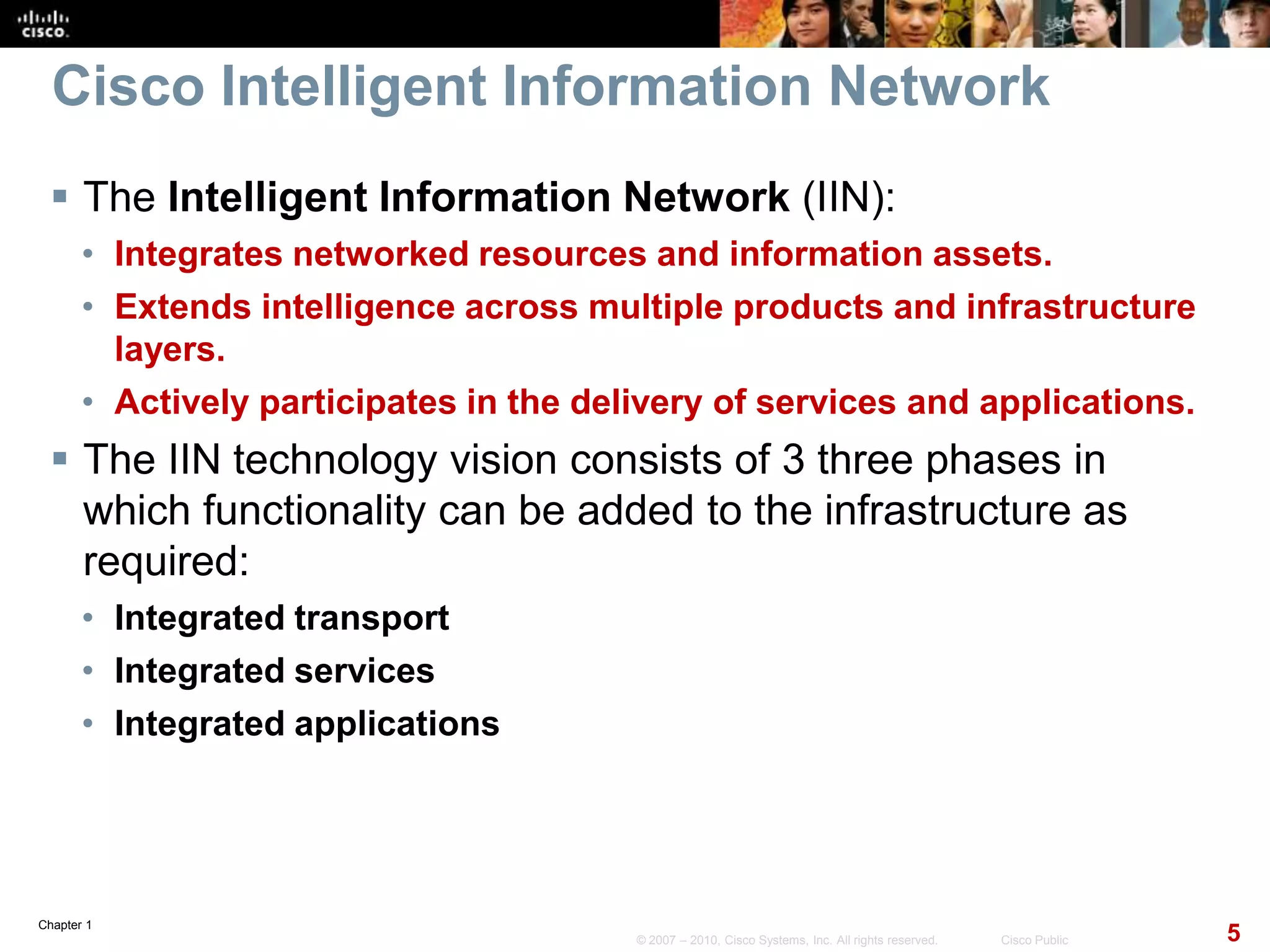 Chapter 1
5© 2007 – 2010, Cisco Systems, Inc. All rights reserved. Cisco Public
Cisco Intelligent Information Network
 The Intelligent Information Network (IIN):
• Integrates networked resources and information assets.
• Extends intelligence across multiple products and infrastructure
layers.
• Actively participates in the delivery of services and applications.
 The IIN technology vision consists of 3 three phases in
which functionality can be added to the infrastructure as
required:
• Integrated transport
• Integrated services
• Integrated applications
 