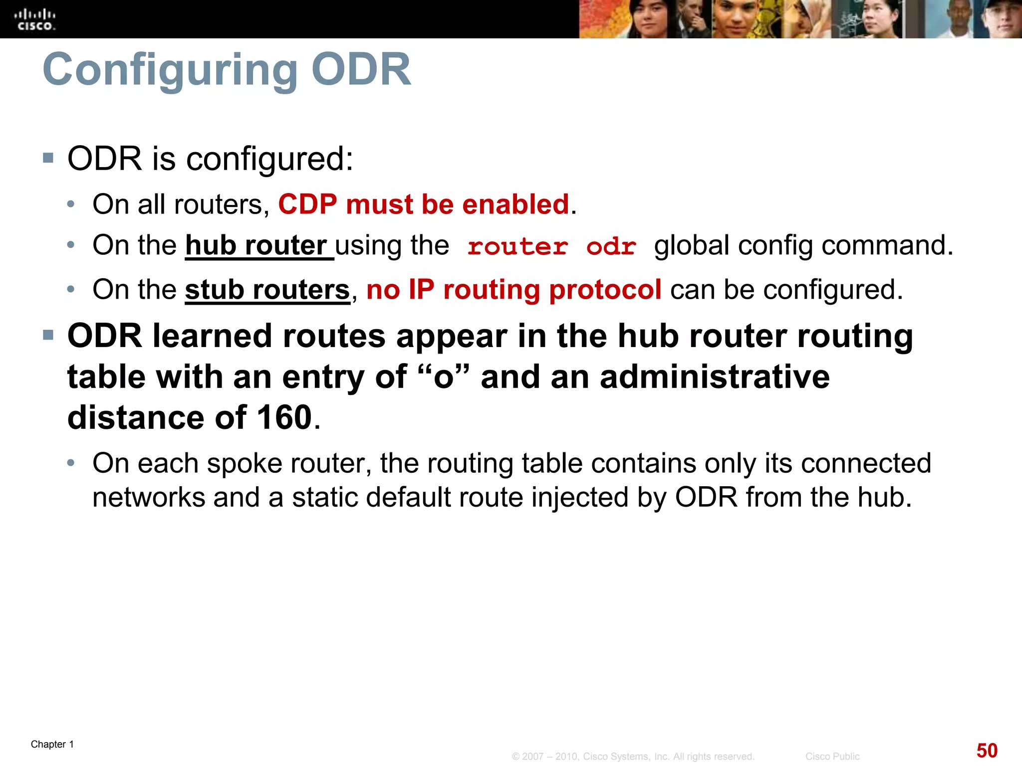 Chapter 1
50© 2007 – 2010, Cisco Systems, Inc. All rights reserved. Cisco Public
Configuring ODR
 ODR is configured:
• On all routers, CDP must be enabled.
• On the hub router using the router odr global config command.
• On the stub routers, no IP routing protocol can be configured.
 ODR learned routes appear in the hub router routing
table with an entry of “o” and an administrative
distance of 160.
• On each spoke router, the routing table contains only its connected
networks and a static default route injected by ODR from the hub.
 
