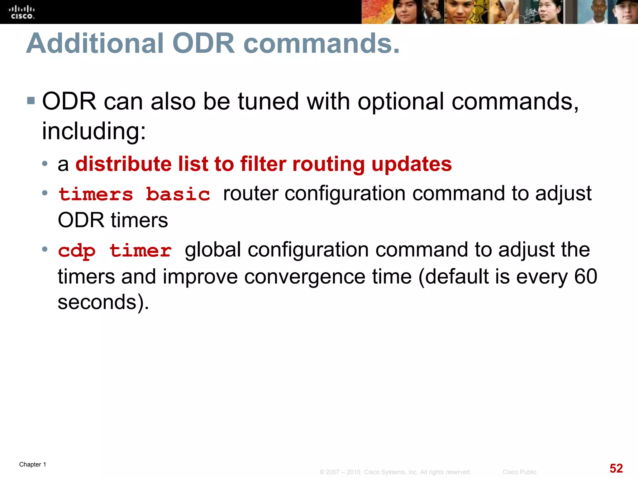 Chapter 1
52© 2007 – 2010, Cisco Systems, Inc. All rights reserved. Cisco Public
Additional ODR commands.
 ODR can also be tuned with optional commands,
including:
• a distribute list to filter routing updates
• timers basic router configuration command to adjust
ODR timers
• cdp timer global configuration command to adjust the
timers and improve convergence time (default is every 60
seconds).
 