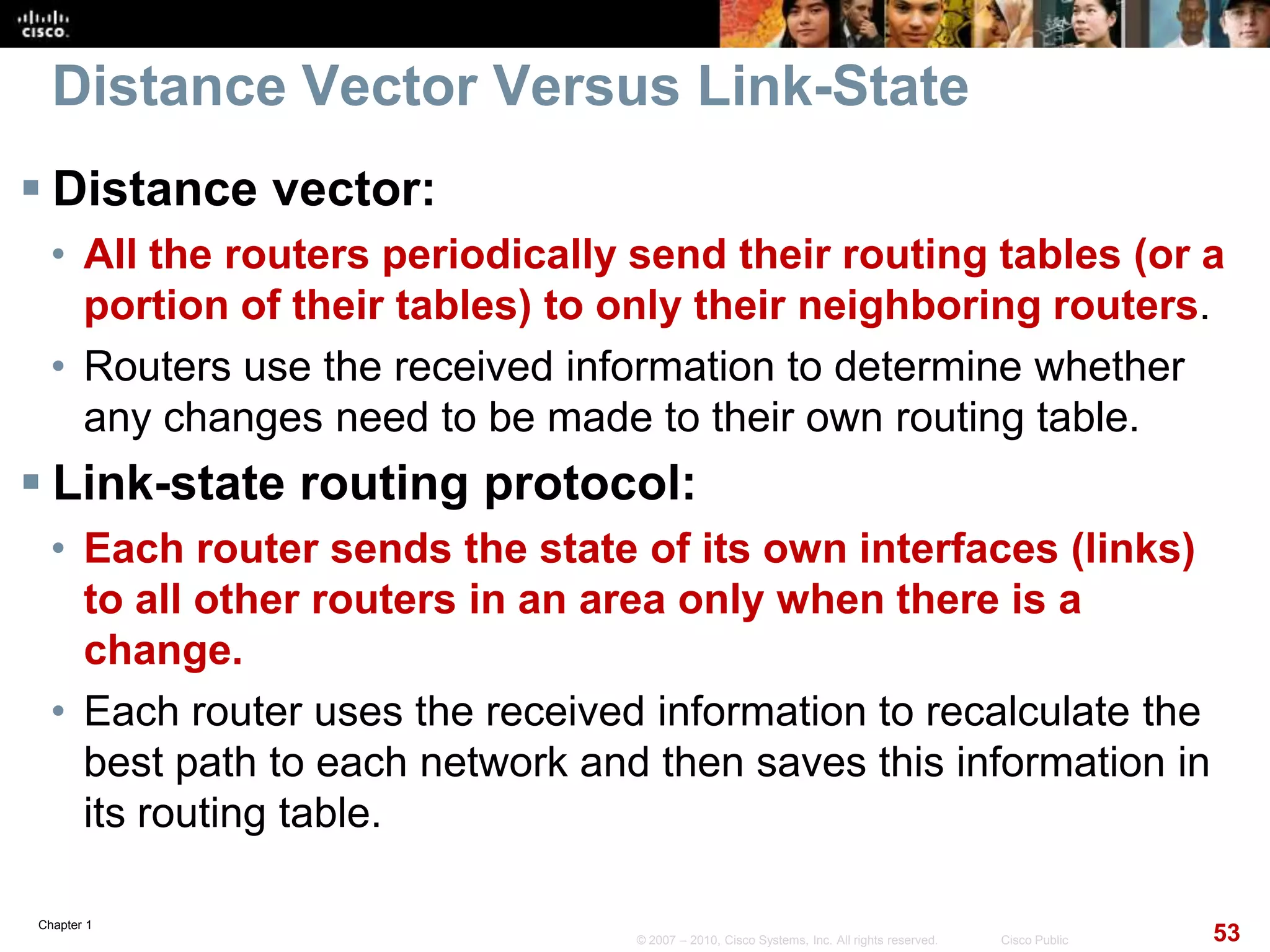 Chapter 1
53© 2007 – 2010, Cisco Systems, Inc. All rights reserved. Cisco Public
Distance Vector Versus Link-State
 Distance vector:
• All the routers periodically send their routing tables (or a
portion of their tables) to only their neighboring routers.
• Routers use the received information to determine whether
any changes need to be made to their own routing table.
 Link-state routing protocol:
• Each router sends the state of its own interfaces (links)
to all other routers in an area only when there is a
change.
• Each router uses the received information to recalculate the
best path to each network and then saves this information in
its routing table.
 