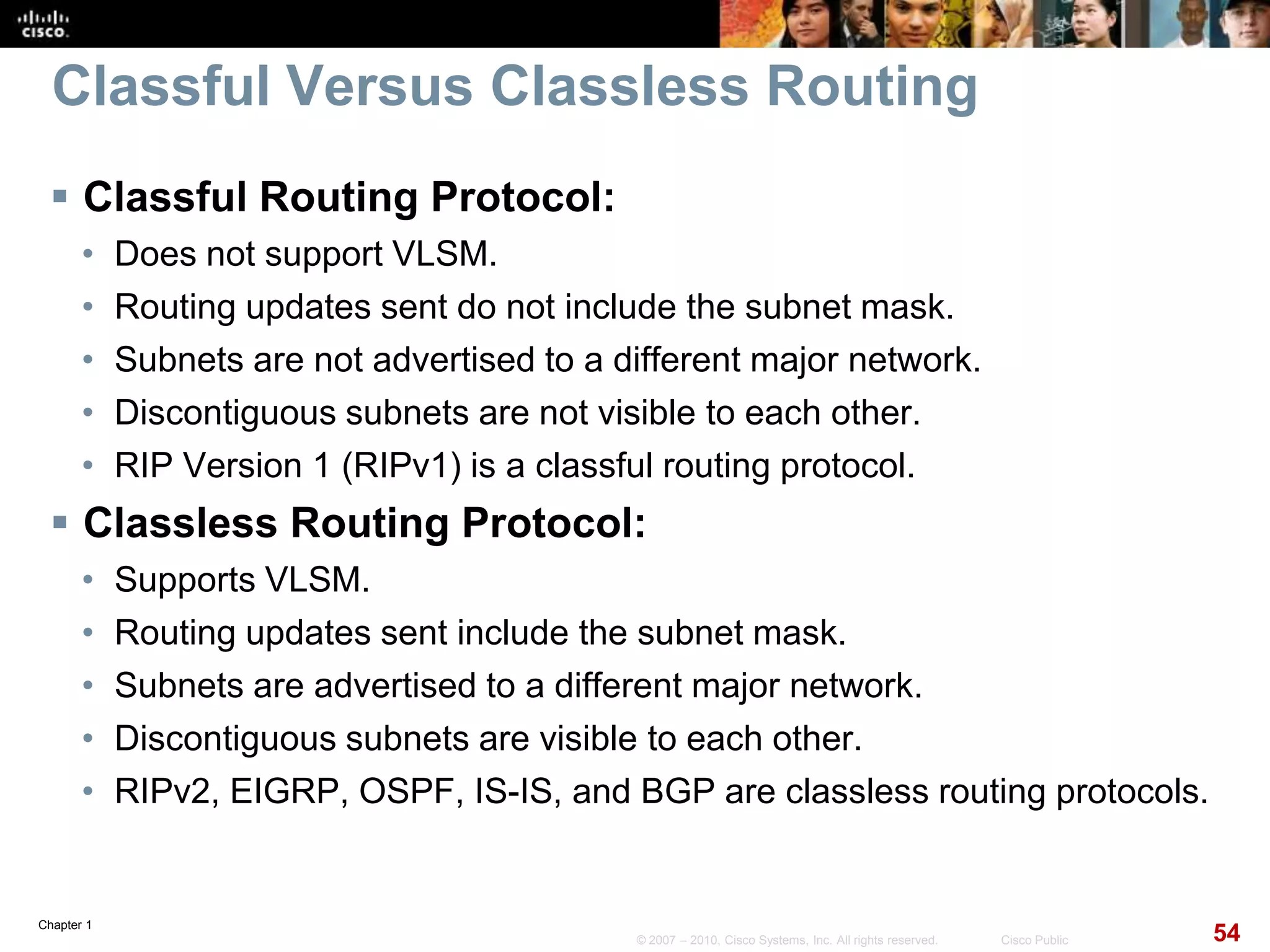 Chapter 1
54© 2007 – 2010, Cisco Systems, Inc. All rights reserved. Cisco Public
Classful Versus Classless Routing
 Classful Routing Protocol:
• Does not support VLSM.
• Routing updates sent do not include the subnet mask.
• Subnets are not advertised to a different major network.
• Discontiguous subnets are not visible to each other.
• RIP Version 1 (RIPv1) is a classful routing protocol.
 Classless Routing Protocol:
• Supports VLSM.
• Routing updates sent include the subnet mask.
• Subnets are advertised to a different major network.
• Discontiguous subnets are visible to each other.
• RIPv2, EIGRP, OSPF, IS-IS, and BGP are classless routing protocols.
 