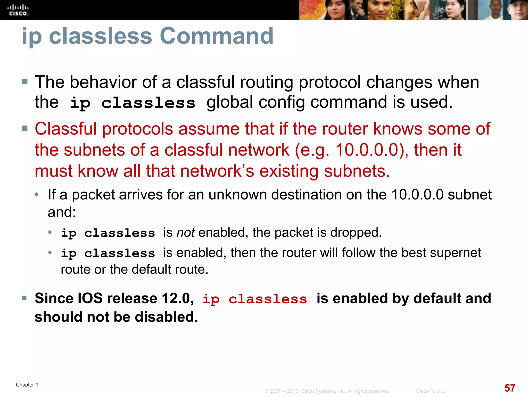 Chapter 1
57© 2007 – 2010, Cisco Systems, Inc. All rights reserved. Cisco Public
ip classless Command
 The behavior of a classful routing protocol changes when
the ip classless global config command is used.
 Classful protocols assume that if the router knows some of
the subnets of a classful network (e.g. 10.0.0.0), then it
must know all that network’s existing subnets.
• If a packet arrives for an unknown destination on the 10.0.0.0 subnet
and:
• ip classless is not enabled, the packet is dropped.
• ip classless is enabled, then the router will follow the best supernet
route or the default route.
 Since IOS release 12.0, ip classless is enabled by default and
should not be disabled.
 