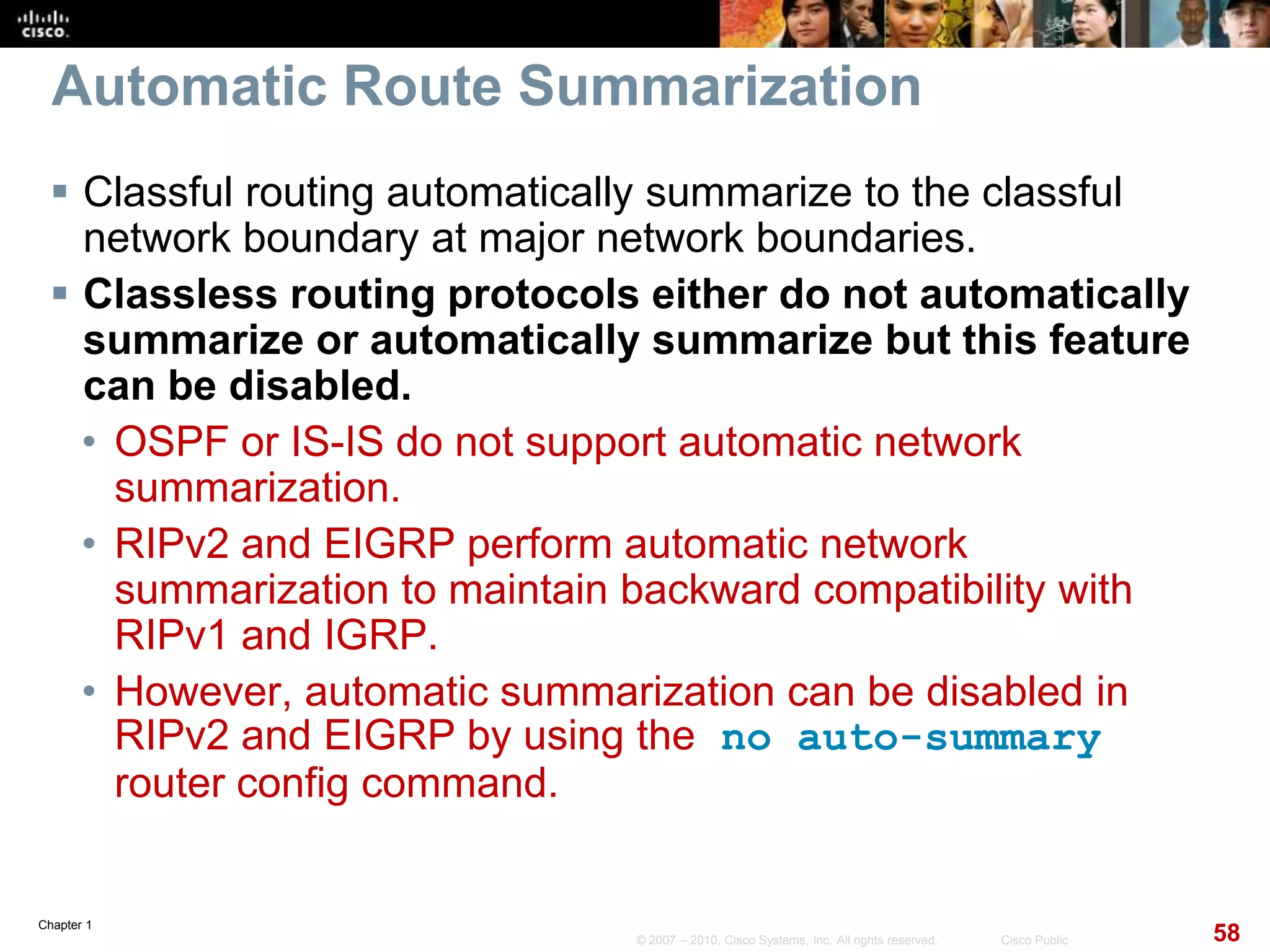 Chapter 1
58© 2007 – 2010, Cisco Systems, Inc. All rights reserved. Cisco Public
Automatic Route Summarization
 Classful routing automatically summarize to the classful
network boundary at major network boundaries.
 Classless routing protocols either do not automatically
summarize or automatically summarize but this feature
can be disabled.
• OSPF or IS-IS do not support automatic network
summarization.
• RIPv2 and EIGRP perform automatic network
summarization to maintain backward compatibility with
RIPv1 and IGRP.
• However, automatic summarization can be disabled in
RIPv2 and EIGRP by using the no auto-summary
router config command.
 