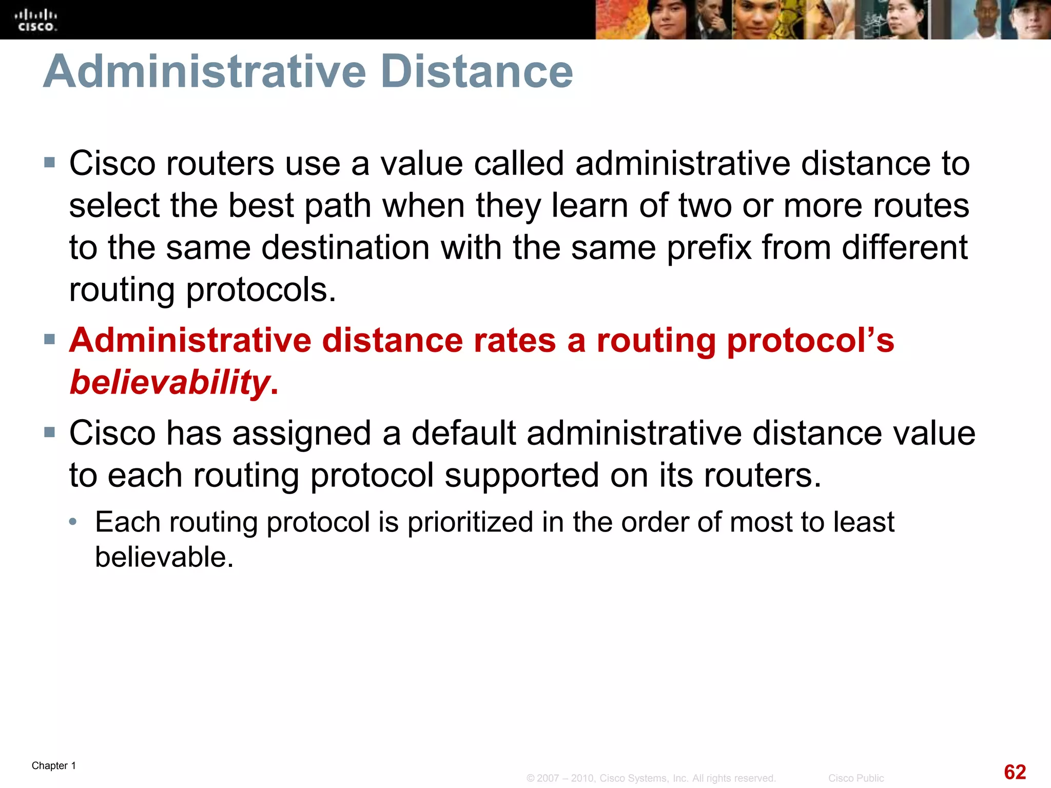 Chapter 1
62© 2007 – 2010, Cisco Systems, Inc. All rights reserved. Cisco Public
Administrative Distance
 Cisco routers use a value called administrative distance to
select the best path when they learn of two or more routes
to the same destination with the same prefix from different
routing protocols.
 Administrative distance rates a routing protocol’s
believability.
 Cisco has assigned a default administrative distance value
to each routing protocol supported on its routers.
• Each routing protocol is prioritized in the order of most to least
believable.
 