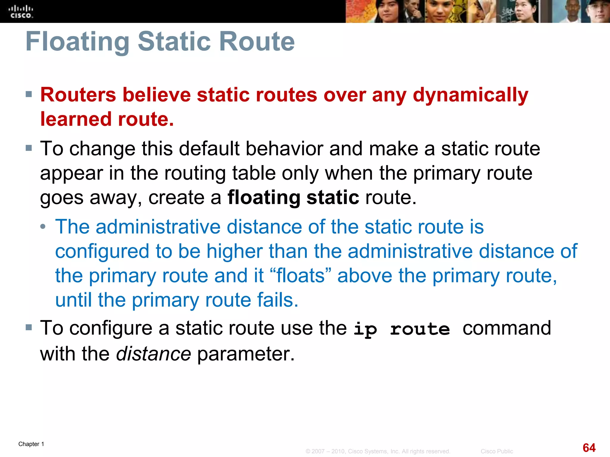 Chapter 1
64© 2007 – 2010, Cisco Systems, Inc. All rights reserved. Cisco Public
Floating Static Route
 Routers believe static routes over any dynamically
learned route.
 To change this default behavior and make a static route
appear in the routing table only when the primary route
goes away, create a floating static route.
• The administrative distance of the static route is
configured to be higher than the administrative distance of
the primary route and it “floats” above the primary route,
until the primary route fails.
 To configure a static route use the ip route command
with the distance parameter.
 