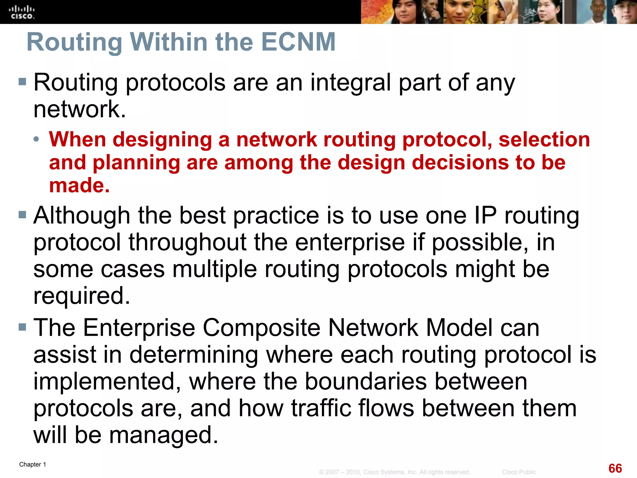 Chapter 1
66© 2007 – 2010, Cisco Systems, Inc. All rights reserved. Cisco Public
Routing Within the ECNM
 Routing protocols are an integral part of any
network.
• When designing a network routing protocol, selection
and planning are among the design decisions to be
made.
 Although the best practice is to use one IP routing
protocol throughout the enterprise if possible, in
some cases multiple routing protocols might be
required.
 The Enterprise Composite Network Model can
assist in determining where each routing protocol is
implemented, where the boundaries between
protocols are, and how traffic flows between them
will be managed.
 