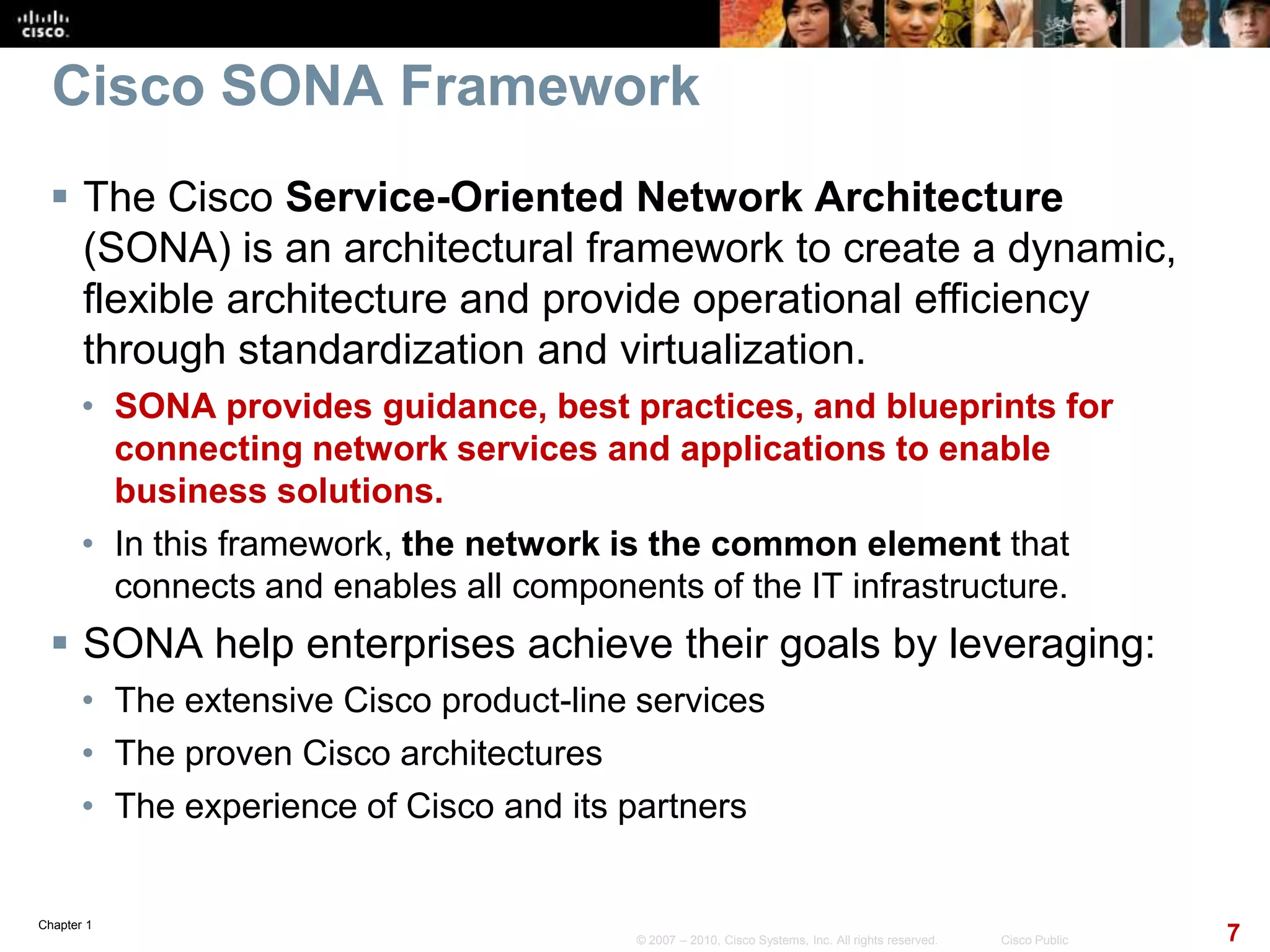 Chapter 1
7© 2007 – 2010, Cisco Systems, Inc. All rights reserved. Cisco Public
Cisco SONA Framework
 The Cisco Service-Oriented Network Architecture
(SONA) is an architectural framework to create a dynamic,
flexible architecture and provide operational efficiency
through standardization and virtualization.
• SONA provides guidance, best practices, and blueprints for
connecting network services and applications to enable
business solutions.
• In this framework, the network is the common element that
connects and enables all components of the IT infrastructure.
 SONA help enterprises achieve their goals by leveraging:
• The extensive Cisco product-line services
• The proven Cisco architectures
• The experience of Cisco and its partners
 