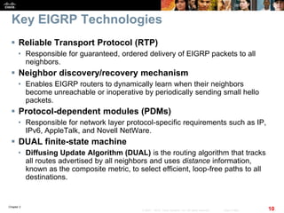 Chapter 2
10© 2007 – 2010, Cisco Systems, Inc. All rights reserved. Cisco Public
Key EIGRP Technologies
 Reliable Transport Protocol (RTP)
• Responsible for guaranteed, ordered delivery of EIGRP packets to all
neighbors.
 Neighbor discovery/recovery mechanism
• Enables EIGRP routers to dynamically learn when their neighbors
become unreachable or inoperative by periodically sending small hello
packets.
 Protocol-dependent modules (PDMs)
• Responsible for network layer protocol-specific requirements such as IP,
IPv6, AppleTalk, and Novell NetWare.
 DUAL finite-state machine
• Diffusing Update Algorithm (DUAL) is the routing algorithm that tracks
all routes advertised by all neighbors and uses distance information,
known as the composite metric, to select efficient, loop-free paths to all
destinations.
 