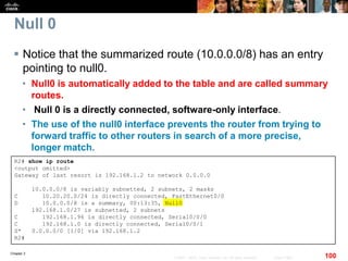 Chapter 2
100© 2007 – 2010, Cisco Systems, Inc. All rights reserved. Cisco Public
Null 0
 Notice that the summarized route (10.0.0.0/8) has an entry
pointing to null0.
• Null0 is automatically added to the table and are called summary
routes.
• Null 0 is a directly connected, software-only interface.
• The use of the null0 interface prevents the router from trying to
forward traffic to other routers in search of a more precise,
longer match.
R2# show ip route
<output omitted>
Gateway of last resort is 192.168.1.2 to network 0.0.0.0
10.0.0.0/8 is variably subnetted, 2 subnets, 2 masks
C 10.20.20.0/24 is directly connected, FastEthernet0/0
D 10.0.0.0/8 is a summary, 00:13:35, Null0
192.168.1.0/27 is subnetted, 2 subnets
C 192.168.1.96 is directly connected, Serial0/0/0
C 192.168.1.0 is directly connected, Serial0/0/1
S* 0.0.0.0/0 [1/0] via 192.168.1.2
R2#
 