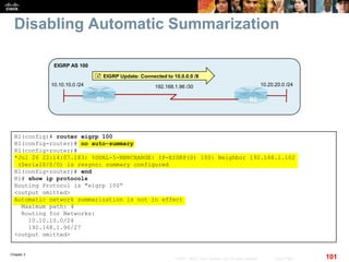 Chapter 2
101© 2007 – 2010, Cisco Systems, Inc. All rights reserved. Cisco Public
Disabling Automatic Summarization
R1 R2
10.10.10.0 /24
EIGRP AS 100
192.168.1.96 /30 10.20.20.0 /24
 EIGRP Update: Connected to 10.0.0.0 /8
R1(config)# router eigrp 100
R1(config-router)# no auto-summary
R1(config-router)#
*Jul 26 22:14:07.183: %DUAL-5-NBRCHANGE: IP-EIGRP(0) 100: Neighbor 192.168.1.102
(Serial0/0/0) is resync: summary configured
R1(config-router)# end
R1# show ip protocols
Routing Protocol is "eigrp 100“
<output omitted>
Automatic network summarization is not in effect
Maximum path: 4
Routing for Networks:
10.10.10.0/24
192.168.1.96/27
<output omitted>
 