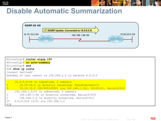 Chapter 2
102© 2007 – 2010, Cisco Systems, Inc. All rights reserved. Cisco Public
Disable Automatic Summarization
R1 R2
10.10.10.0 /24
EIGRP AS 100
192.168.1.96 /30 10.20.20.0 /24
 EIGRP Update: Connected to 10.0.0.0 /8
R2(config)# router eigrp 100
R2(config)# no auto-summary
R2(config)# end
R2# show ip route
<output omitted>
Gateway of last resort is 192.168.1.2 to network 0.0.0.0
10.0.0.0/24 is subnetted, 2 subnets
C 10.20.20.0 is directly connected, FastEthernet0/0
D 10.10.10.0 [90/40514560] via 192.168.1.101, 00:05:21, Serial0/0/0
192.168.1.0/27 is subnetted, 2 subnets
C 192.168.1.96 is directly connected, Serial0/0/0
C 192.168.1.0 is directly connected, Serial0/0/1
S* 0.0.0.0/0 [1/0] via 192.168.1.2
R2#
 