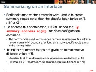 Chapter 2
103© 2007 – 2010, Cisco Systems, Inc. All rights reserved. Cisco Public
Summarizing on an Interface
 Earlier distance vector protocols were unable to create
summary routes other than the classful boundaries or /8,
/16/ or /24.
 To address this shortcoming, EIGRP added the ip
summary-address eigrp interface configuration
command.
• The command is used to create one or more summary routes within a
network on any bit boundary (as long as a more specific route exists
in the routing table).
 IP EIGRP summary routes are given an administrative
distance value of 5.
• Standard EIGRP routes receive an administrative distance of 90
• External EIGRP routes receive an administrative distance of 170.
 