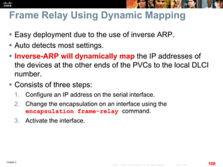 Chapter 2
108© 2007 – 2010, Cisco Systems, Inc. All rights reserved. Cisco Public
Frame Relay Using Dynamic Mapping
 Easy deployment due to the use of inverse ARP.
 Auto detects most settings.
 Inverse-ARP will dynamically map the IP addresses of
the devices at the other ends of the PVCs to the local DLCI
number.
 Consists of three steps:
1. Configure an IP address on the serial interface.
2. Change the encapsulation on an interface using the
encapsulation frame-relay command.
3. Activate the interface.
 
