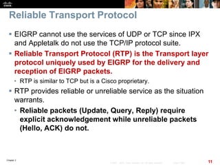 Chapter 2
11© 2007 – 2010, Cisco Systems, Inc. All rights reserved. Cisco Public
Reliable Transport Protocol
 EIGRP cannot use the services of UDP or TCP since IPX
and Appletalk do not use the TCP/IP protocol suite.
 Reliable Transport Protocol (RTP) is the Transport layer
protocol uniquely used by EIGRP for the delivery and
reception of EIGRP packets.
• RTP is similar to TCP but is a Cisco proprietary.
 RTP provides reliable or unreliable service as the situation
warrants.
• Reliable packets (Update, Query, Reply) require
explicit acknowledgement while unreliable packets
(Hello, ACK) do not.
 