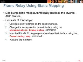 Chapter 2
111© 2007 – 2010, Cisco Systems, Inc. All rights reserved. Cisco Public
Frame Relay Using Static Mapping
 Deploying static maps automatically disables the inverse-
ARP feature.
 Consists of four steps:
1. Configure an IP address on the serial interface.
2. Change the encapsulation on an interface using the
encapsulation frame-relay command.
3. Map the IP-to-DLCI mapping commands on the interface using the
frame-relay map command.
4. Activate the interface.
 