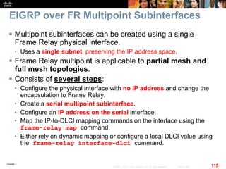 Chapter 2
115© 2007 – 2010, Cisco Systems, Inc. All rights reserved. Cisco Public
EIGRP over FR Multipoint Subinterfaces
 Multipoint subinterfaces can be created using a single
Frame Relay physical interface.
• Uses a single subnet, preserving the IP address space.
 Frame Relay multipoint is applicable to partial mesh and
full mesh topologies.
 Consists of several steps:
• Configure the physical interface with no IP address and change the
encapsulation to Frame Relay.
• Create a serial multipoint subinterface.
• Configure an IP address on the serial interface.
• Map the IP-to-DLCI mapping commands on the interface using the
frame-relay map command.
• Either rely on dynamic mapping or configure a local DLCI value using
the frame-relay interface-dlci command.
 