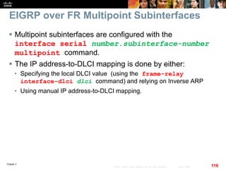 Chapter 2
116© 2007 – 2010, Cisco Systems, Inc. All rights reserved. Cisco Public
EIGRP over FR Multipoint Subinterfaces
 Multipoint subinterfaces are configured with the
interface serial number.subinterface-number
multipoint command.
 The IP address-to-DLCI mapping is done by either:
• Specifying the local DLCI value (using the frame-relay
interface-dlci dlci command) and relying on Inverse ARP
• Using manual IP address-to-DLCI mapping.
 