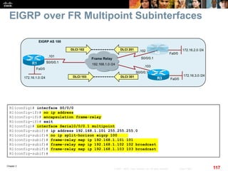 Chapter 2
117© 2007 – 2010, Cisco Systems, Inc. All rights reserved. Cisco Public
EIGRP over FR Multipoint Subinterfaces
Fa0/0
R1
172.16.1.0 /24
EIGRP AS 100
Frame Relay
R2
R3
192.168.1.0 /24
.103
.102
S0/0/0.1
S0/0/0.1
DLCI 103
DLCI 102 DLCI 201
DLCI 301
Fa0/0
172.16.2.0 /24
Fa0/0
172.16.3.0 /24
S0/0/0.1
.101
R1(config)# interface S0/0/0
R1(config-if)# no ip address
R1(config-if)# encapsulation frame-relay
R1(config-if)# exit
R1(config)# interface Serial0/0/0.1 multipoint
R1(config-subif)# ip address 192.168.1.101 255.255.255.0
R1(config-subif)# no ip split-horizon eigrp 100
R1(config-subif)# frame-relay map ip 192.168.1.101 101
R1(config-subif)# frame-relay map ip 192.168.1.102 102 broadcast
R1(config-subif)# frame-relay map ip 192.168.1.103 103 broadcast
R1(config-subif)#
 