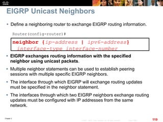 Chapter 2
119© 2007 – 2010, Cisco Systems, Inc. All rights reserved. Cisco Public
EIGRP Unicast Neighbors
 Define a neighboring router to exchange EIGRP routing information.
Router(config-router)#
neighbor {ip-address | ipv6-address}
interface-type interface-number
 EIGRP exchanges routing information with the specified
neighbor using unicast packets.
 Multiple neighbor statements can be used to establish peering
sessions with multiple specific EIGRP neighbors.
 The interface through which EIGRP will exchange routing updates
must be specified in the neighbor statement.
 The interfaces through which two EIGRP neighbors exchange routing
updates must be configured with IP addresses from the same
network.
 