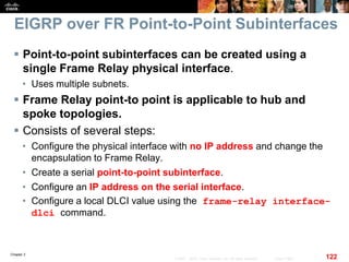 Chapter 2
122© 2007 – 2010, Cisco Systems, Inc. All rights reserved. Cisco Public
EIGRP over FR Point-to-Point Subinterfaces
 Point-to-point subinterfaces can be created using a
single Frame Relay physical interface.
• Uses multiple subnets.
 Frame Relay point-to point is applicable to hub and
spoke topologies.
 Consists of several steps:
• Configure the physical interface with no IP address and change the
encapsulation to Frame Relay.
• Create a serial point-to-point subinterface.
• Configure an IP address on the serial interface.
• Configure a local DLCI value using the frame-relay interface-
dlci command.
 