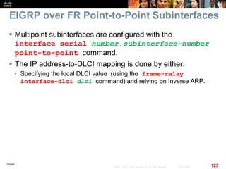 Chapter 2
123© 2007 – 2010, Cisco Systems, Inc. All rights reserved. Cisco Public
EIGRP over FR Point-to-Point Subinterfaces
 Multipoint subinterfaces are configured with the
interface serial number.subinterface-number
point-to-point command.
 The IP address-to-DLCI mapping is done by either:
• Specifying the local DLCI value (using the frame-relay
interface-dlci dlci command) and relying on Inverse ARP.
 
