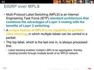 Chapter 2
126© 2007 – 2010, Cisco Systems, Inc. All rights reserved. Cisco Public
EIGRP over MPLS
 Multi-Protocol Label Switching (MPLS) is an Internet
Engineering Task Force (IETF) standard architecture that
combines the advantages of Layer 3 routing with the
benefits of Layer 2 switching.
 A unique feature of MPLS is its capability to perform
label stacking, in which multiple labels can be carried in a
packet.
 The top label, which is the last one in, is always processed
first.
• Label stacking enables multiple LSPs to be aggregated, thereby
creating tunnels through multiple levels of an MPLS network.
 