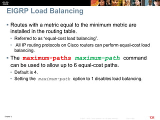 Chapter 2
131© 2007 – 2010, Cisco Systems, Inc. All rights reserved. Cisco Public
EIGRP Load Balancing
 Routes with a metric equal to the minimum metric are
installed in the routing table.
• Referred to as “equal-cost load balancing”.
• All IP routing protocols on Cisco routers can perform equal-cost load
balancing.
 The maximum-paths maximum-path command
can be used to allow up to 6 equal-cost paths.
• Default is 4.
• Setting the maximum-path option to 1 disables load balancing.
 