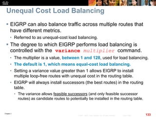 Chapter 2
133© 2007 – 2010, Cisco Systems, Inc. All rights reserved. Cisco Public
Unequal Cost Load Balancing
 EIGRP can also balance traffic across multiple routes that
have different metrics.
• Referred to as unequal-cost load balancing.
 The degree to which EIGRP performs load balancing is
controlled with the variance multiplier command.
• The multiplier is a value, between 1 and 128, used for load balancing.
• The default is 1, which means equal-cost load balancing.
• Setting a variance value greater than 1 allows EIGRP to install
multiple loop-free routes with unequal cost in the routing table.
• EIGRP will always install successors (the best routes) in the routing
table.
• The variance allows feasible successors (and only feasible successor
routes) as candidate routes to potentially be installed in the routing table.
 