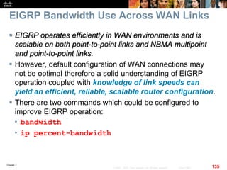 Chapter 2
135© 2007 – 2010, Cisco Systems, Inc. All rights reserved. Cisco Public
EIGRP Bandwidth Use Across WAN Links
 EIGRP operates efficiently in WAN environments and is
scalable on both point-to-point links and NBMA multipoint
and point-to-point links.
 However, default configuration of WAN connections may
not be optimal therefore a solid understanding of EIGRP
operation coupled with knowledge of link speeds can
yield an efficient, reliable, scalable router configuration.
 There are two commands which could be configured to
improve EIGRP operation:
• bandwidth
• ip percent-bandwidth
 
