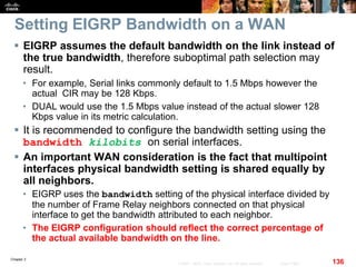 Chapter 2
136© 2007 – 2010, Cisco Systems, Inc. All rights reserved. Cisco Public
Setting EIGRP Bandwidth on a WAN
 EIGRP assumes the default bandwidth on the link instead of
the true bandwidth, therefore suboptimal path selection may
result.
• For example, Serial links commonly default to 1.5 Mbps however the
actual CIR may be 128 Kbps.
• DUAL would use the 1.5 Mbps value instead of the actual slower 128
Kbps value in its metric calculation.
 It is recommended to configure the bandwidth setting using the
bandwidth kilobits on serial interfaces.
 An important WAN consideration is the fact that multipoint
interfaces physical bandwidth setting is shared equally by
all neighbors.
• EIGRP uses the bandwidth setting of the physical interface divided by
the number of Frame Relay neighbors connected on that physical
interface to get the bandwidth attributed to each neighbor.
• The EIGRP configuration should reflect the correct percentage of
the actual available bandwidth on the line.
 