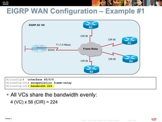 Chapter 2
137© 2007 – 2010, Cisco Systems, Inc. All rights reserved. Cisco Public
EIGRP WAN Configuration – Example #1
 All VCs share the bandwidth evenly:
4 (VC) x 56 (CIR) = 224
CIR 56
R1
EIGRP AS 100
Frame Relay
R3
R4
R2
R5
CIR 56
CIR 56
CIR 56
T1 (1.5 Mbps)
S0/0/0
R1(config)# interface S0/0/0
R1(config-if)# encapsulation frame-relay
R1(config-if)# bandwidth 224
 