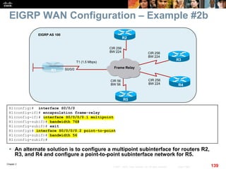 Chapter 2
139© 2007 – 2010, Cisco Systems, Inc. All rights reserved. Cisco Public
EIGRP WAN Configuration – Example #2b
 An alternate solution is to configure a multipoint subinterface for routers R2,
R3, and R4 and configure a point-to-point subinterface network for R5.
R1
EIGRP AS 100
Frame Relay
R3
R4
R2
R5
T1 (1.5 Mbps)
S0/0/0
CIR 256
BW 224 CIR 256
BW 224
CIR 256
BW 224
CIR 56
BW 56
R1(config)# interface S0/0/0
R1(config-if)# encapsulation frame-relay
R1(config-if)# interface S0/0/0/0.1 multipoint
R1(config-subif)# bandwidth 768
R1(config-subif)# exit
R1(config)# interface S0/0/0/0.2 point-to-point
R1(config-subif)# bandwidth 56
R1(config-subif)#
 