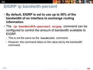 Chapter 2
140© 2007 – 2010, Cisco Systems, Inc. All rights reserved. Cisco Public
EIGRP ip bandwith-percent
 By default, EIGRP is set to use up to 50% of the
bandwidth of an interface to exchange routing
information.
 The ip bandwidth-percent eigrp command can be
configured to control the amount of bandwidth available to
EIGRP.
• This is not the same as the bandwidth command.
• However, this command relies on the value set by the bandwidth
command.
 
