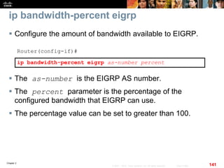 Chapter 2
141© 2007 – 2010, Cisco Systems, Inc. All rights reserved. Cisco Public
ip bandwidth-percent eigrp
 Configure the amount of bandwidth available to EIGRP.
Router(config-if)#
ip bandwidth-percent eigrp as-number percent
 The as-number is the EIGRP AS number.
 The percent parameter is the percentage of the
configured bandwidth that EIGRP can use.
 The percentage value can be set to greater than 100.
 