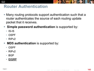 Chapter 2
143© 2007 – 2010, Cisco Systems, Inc. All rights reserved. Cisco Public
Router Authentication
 Many routing protocols support authentication such that a
router authenticates the source of each routing update
packet that it receives.
 Simple password authentication is supported by:
• IS-IS
• OSPF
• RIPv2
 MD5 authentication is supported by:
• OSPF
• RIPv2
• BGP
• EIGRP
 