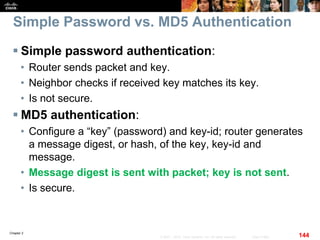 Chapter 2
144© 2007 – 2010, Cisco Systems, Inc. All rights reserved. Cisco Public
Simple Password vs. MD5 Authentication
 Simple password authentication:
• Router sends packet and key.
• Neighbor checks if received key matches its key.
• Is not secure.
 MD5 authentication:
• Configure a “key” (password) and key-id; router generates
a message digest, or hash, of the key, key-id and
message.
• Message digest is sent with packet; key is not sent.
• Is secure.
 