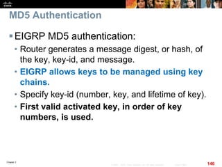 Chapter 2
146© 2007 – 2010, Cisco Systems, Inc. All rights reserved. Cisco Public
MD5 Authentication
EIGRP MD5 authentication:
• Router generates a message digest, or hash, of
the key, key-id, and message.
• EIGRP allows keys to be managed using key
chains.
• Specify key-id (number, key, and lifetime of key).
• First valid activated key, in order of key
numbers, is used.
 