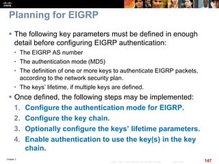 Chapter 2
147© 2007 – 2010, Cisco Systems, Inc. All rights reserved. Cisco Public
Planning for EIGRP
 The following key parameters must be defined in enough
detail before configuring EIGRP authentication:
• The EIGRP AS number
• The authentication mode (MD5)
• The definition of one or more keys to authenticate EIGRP packets,
according to the network security plan.
• The keys’ lifetime, if multiple keys are defined.
 Once defined, the following steps may be implemented:
1. Configure the authentication mode for EIGRP.
2. Configure the key chain.
3. Optionally configure the keys’ lifetime parameters.
4. Enable authentication to use the key(s) in the key
chain.
 