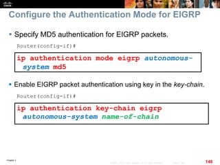 Chapter 2
148© 2007 – 2010, Cisco Systems, Inc. All rights reserved. Cisco Public
Configure the Authentication Mode for EIGRP
 Specify MD5 authentication for EIGRP packets.
Router(config-if)#
ip authentication mode eigrp autonomous-
system md5
 Enable EIGRP packet authentication using key in the key-chain.
Router(config-if)#
ip authentication key-chain eigrp
autonomous-system name-of-chain
 