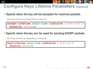 Chapter 2
150© 2007 – 2010, Cisco Systems, Inc. All rights reserved. Cisco Public
Configure Keys Lifetime Parameters (Optional)
 Specify when the key will be accepted for received packets.
Router(config-keychain-key)#
accept-lifetime start-time {infinite | end-time |
duration seconds}
 Specify when the key can be used for sending EIGRP packets.
Router(config-keychain-key)#
send-lifetime start-time {infinite | end-time |
duration seconds}
 