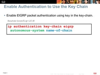 Chapter 2
151© 2007 – 2010, Cisco Systems, Inc. All rights reserved. Cisco Public
Enable Authentication to Use the Key Chain
 Enable EIGRP packet authentication using key in the key-chain.
Router(config-if)#
ip authentication key-chain eigrp
autonomous-system name-of-chain
 