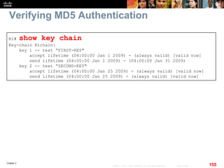 Chapter 2
155© 2007 – 2010, Cisco Systems, Inc. All rights reserved. Cisco Public
Verifying MD5 Authentication
R1# show key chain
Key-chain R1chain:
key 1 -- text “FIRST-KEY"
accept lifetime (04:00:00 Jan 1 2009) - (always valid) [valid now]
send lifetime (04:00:00 Jan 1 2009) - (04:00:00 Jan 31 2009)
key 2 -- text “SECOND-KEY"
accept lifetime (04:00:00 Jan 25 2009) - (always valid) [valid now]
send lifetime (04:00:00 Jan 25 2009) - (always valid) [valid now]
 