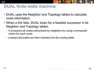 Chapter 2
16© 2007 – 2010, Cisco Systems, Inc. All rights reserved. Cisco Public
DUAL finite-state machine
 DUAL uses the Neighbor and Topology tables to calculate
route information.
 When a link fails, DUAL looks for a feasible successor in its
Neighbor and Topology tables.
• It compares all routes advertised by neighbors by using a composite
metric for each route.
• Lowest-cost paths are then inserted into the routing table.
 