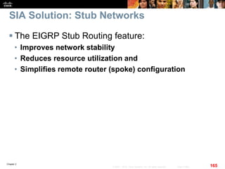 Chapter 2
165© 2007 – 2010, Cisco Systems, Inc. All rights reserved. Cisco Public
SIA Solution: Stub Networks
 The EIGRP Stub Routing feature:
• Improves network stability
• Reduces resource utilization and
• Simplifies remote router (spoke) configuration
 