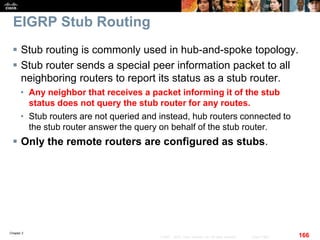 Chapter 2
166© 2007 – 2010, Cisco Systems, Inc. All rights reserved. Cisco Public
EIGRP Stub Routing
 Stub routing is commonly used in hub-and-spoke topology.
 Stub router sends a special peer information packet to all
neighboring routers to report its status as a stub router.
• Any neighbor that receives a packet informing it of the stub
status does not query the stub router for any routes.
• Stub routers are not queried and instead, hub routers connected to
the stub router answer the query on behalf of the stub router.
 Only the remote routers are configured as stubs.
 