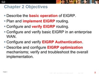 Chapter 2
2© 2007 – 2010, Cisco Systems, Inc. All rights reserved. Cisco Public
Chapter 2 Objectives
 Describe the basic operation of EIGRP.
 Plan and implement EIGRP routing.
 Configure and verify EIGRP routing.
 Configure and verify basic EIGRP in an enterprise
WAN.
 Configure and verify EIGRP Authentication.
 Describe and configure EIGRP optimization
mechanisms; verify and troubleshoot the overall
implementation.
 