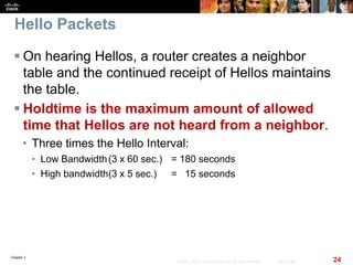 Chapter 2
24© 2007 – 2010, Cisco Systems, Inc. All rights reserved. Cisco Public
Hello Packets
 On hearing Hellos, a router creates a neighbor
table and the continued receipt of Hellos maintains
the table.
 Holdtime is the maximum amount of allowed
time that Hellos are not heard from a neighbor.
• Three times the Hello Interval:
• Low Bandwidth(3 x 60 sec.) = 180 seconds
• High bandwidth(3 x 5 sec.) = 15 seconds
 